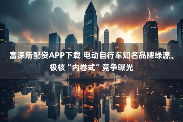 富深所配资APP下载 电动自行车知名品牌绿源、极核“内卷式”竞争曝光