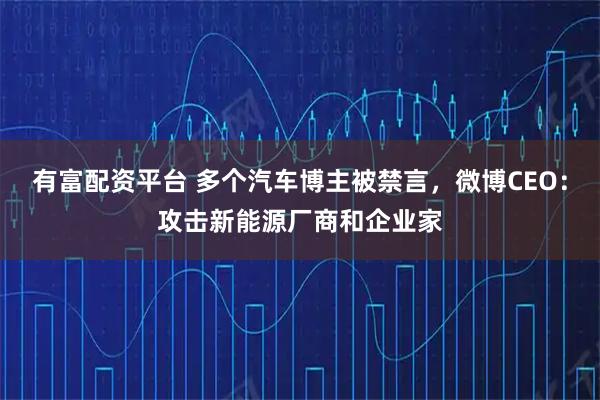 有富配资平台 多个汽车博主被禁言，微博CEO：攻击新能源厂商和企业家
