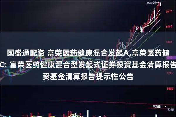 国盛通配资 富荣医药健康混合发起A,富荣医药健康混合发起C: 富荣医药健康混合型发起式证券投资基金清算报告提示性公告
