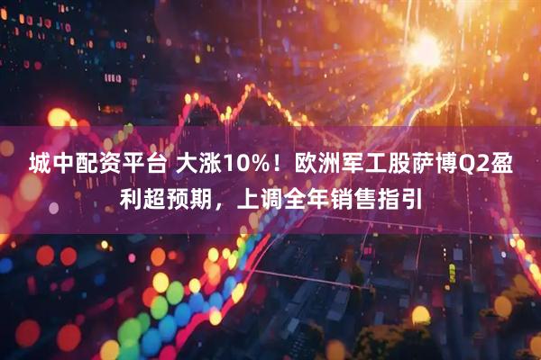 城中配资平台 大涨10%！欧洲军工股萨博Q2盈利超预期，上调全年销售指引