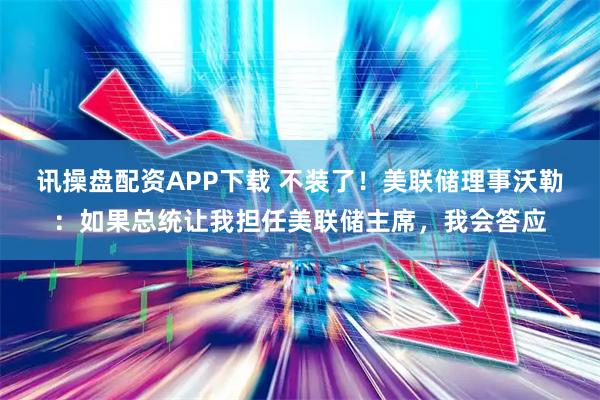 讯操盘配资APP下载 不装了！美联储理事沃勒：如果总统让我担任美联储主席，我会答应