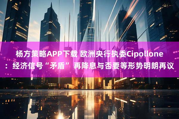 杨方策略APP下载 欧洲央行执委Cipollone：经济信号“矛盾” 再降息与否要等形势明朗再议