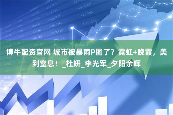 博牛配资官网 城市被暴雨P图了？霓虹+晚霞，美到窒息！_杜妍_李光军_夕阳余晖