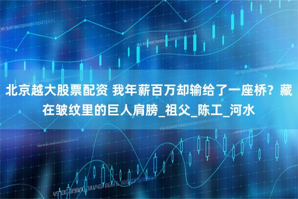 北京越大股票配资 我年薪百万却输给了一座桥？藏在皱纹里的巨人肩膀_祖父_陈工_河水