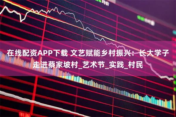 在线配资APP下载 文艺赋能乡村振兴：长大学子走进蔡家坡村_艺术节_实践_村民