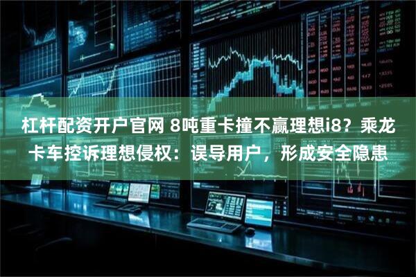 杠杆配资开户官网 8吨重卡撞不赢理想i8？乘龙卡车控诉理想侵权：误导用户，形成安全隐患