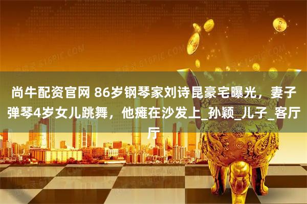 尚牛配资官网 86岁钢琴家刘诗昆豪宅曝光，妻子弹琴4岁女儿跳舞，他瘫在沙发上_孙颖_儿子_客厅