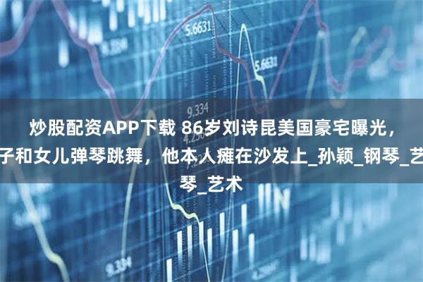 炒股配资APP下载 86岁刘诗昆美国豪宅曝光，妻子和女儿弹琴跳舞，他本人瘫在沙发上_孙颖_钢琴_艺术