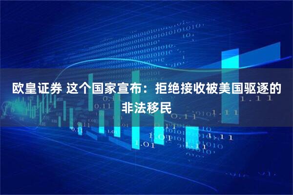 欧皇证券 这个国家宣布：拒绝接收被美国驱逐的非法移民