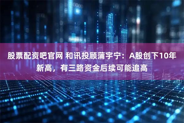 股票配资吧官网 和讯投顾蒲宇宁：A股创下10年新高，有三路资金后续可能追高