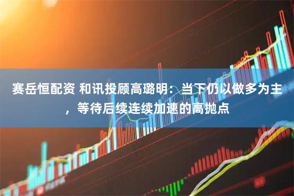 赛岳恒配资 和讯投顾高璐明：当下仍以做多为主，等待后续连续加速的高抛点