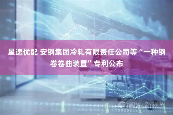 星速优配 安钢集团冷轧有限责任公司等“一种钢卷卷曲装置”专利公布