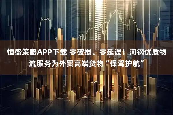 恒盛策略APP下载 零破损、零延误！河钢优质物流服务为外贸高端货物“保驾护航”