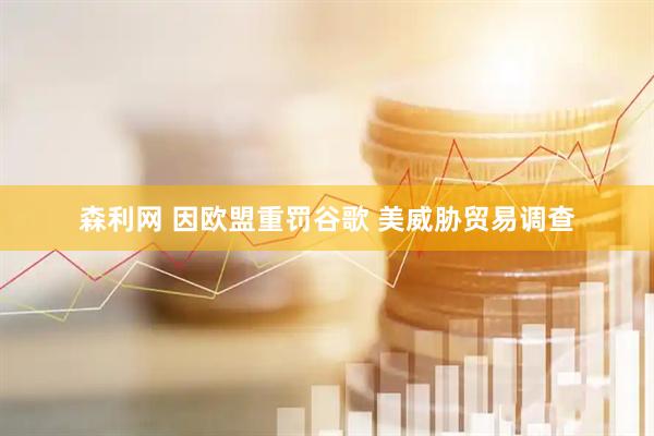森利网 因欧盟重罚谷歌 美威胁贸易调查