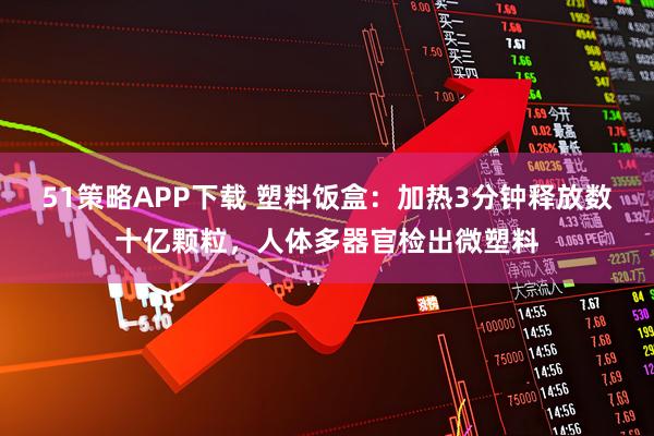 51策略APP下载 塑料饭盒：加热3分钟释放数十亿颗粒，人体多器官检出微塑料