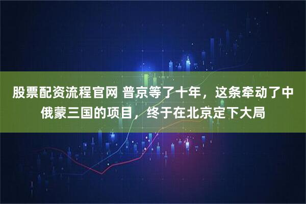股票配资流程官网 普京等了十年，这条牵动了中俄蒙三国的项目，终于在北京定下大局