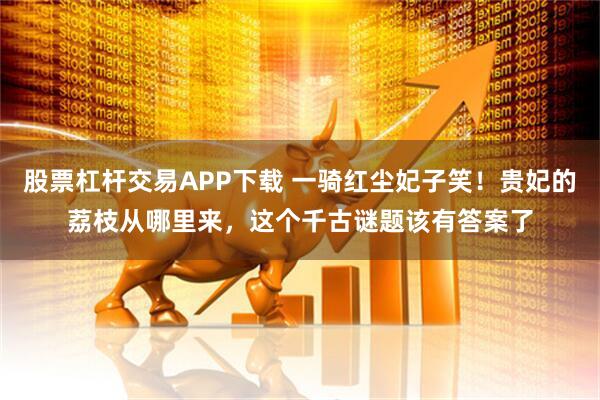 股票杠杆交易APP下载 一骑红尘妃子笑！贵妃的荔枝从哪里来，这个千古谜题该有答案了