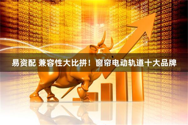 易资配 兼容性大比拼！窗帘电动轨道十大品牌