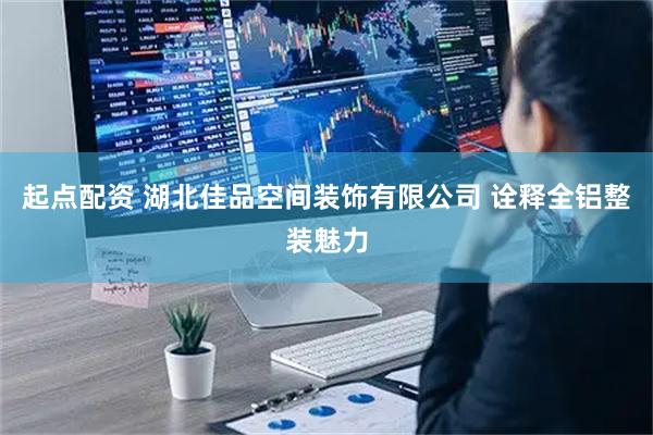 起点配资 湖北佳品空间装饰有限公司 诠释全铝整装魅力