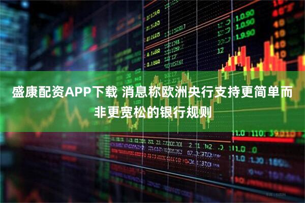 盛康配资APP下载 消息称欧洲央行支持更简单而非更宽松的银行规则
