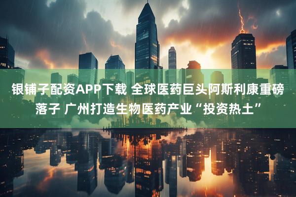 银铺子配资APP下载 全球医药巨头阿斯利康重磅落子 广州打造生物医药产业“投资热土”
