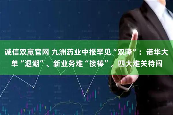 诚信双赢官网 九洲药业中报罕见“双降”：诺华大单“退潮”、新业务难“接棒”，四大难关待闯